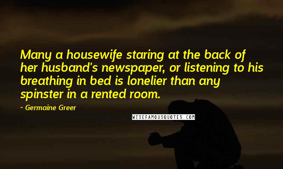 Germaine Greer Quotes: Many a housewife staring at the back of her husband's newspaper, or listening to his breathing in bed is lonelier than any spinster in a rented room.