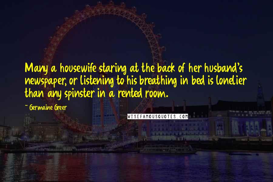 Germaine Greer Quotes: Many a housewife staring at the back of her husband's newspaper, or listening to his breathing in bed is lonelier than any spinster in a rented room.