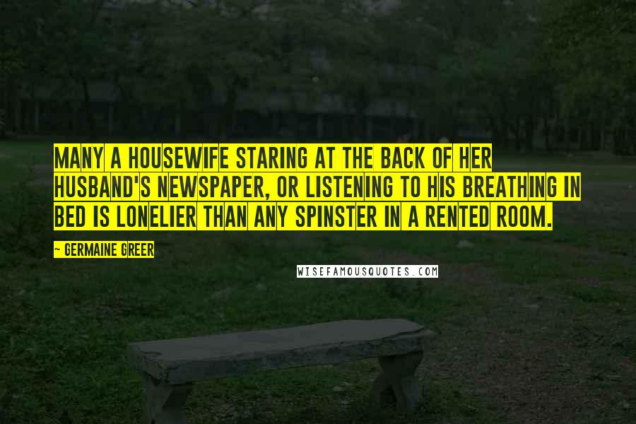 Germaine Greer Quotes: Many a housewife staring at the back of her husband's newspaper, or listening to his breathing in bed is lonelier than any spinster in a rented room.