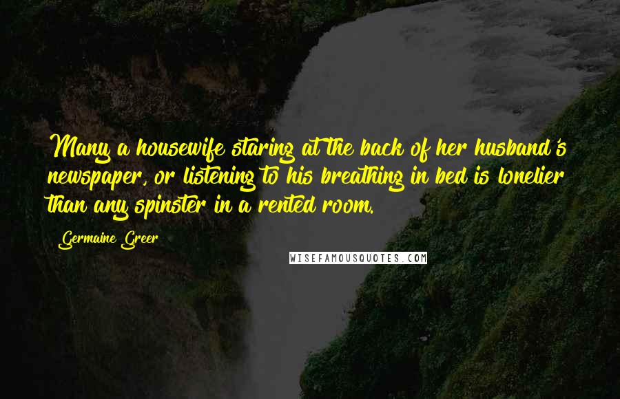 Germaine Greer Quotes: Many a housewife staring at the back of her husband's newspaper, or listening to his breathing in bed is lonelier than any spinster in a rented room.