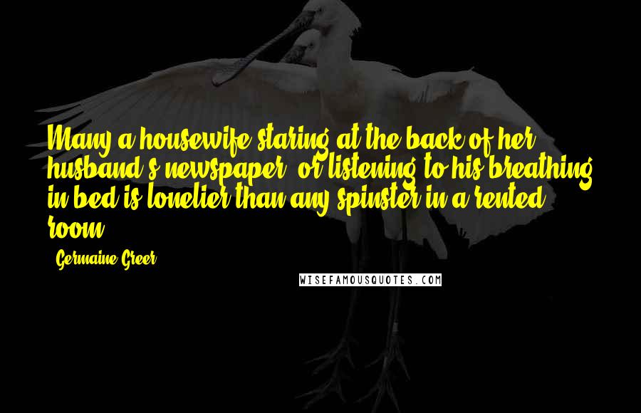 Germaine Greer Quotes: Many a housewife staring at the back of her husband's newspaper, or listening to his breathing in bed is lonelier than any spinster in a rented room.