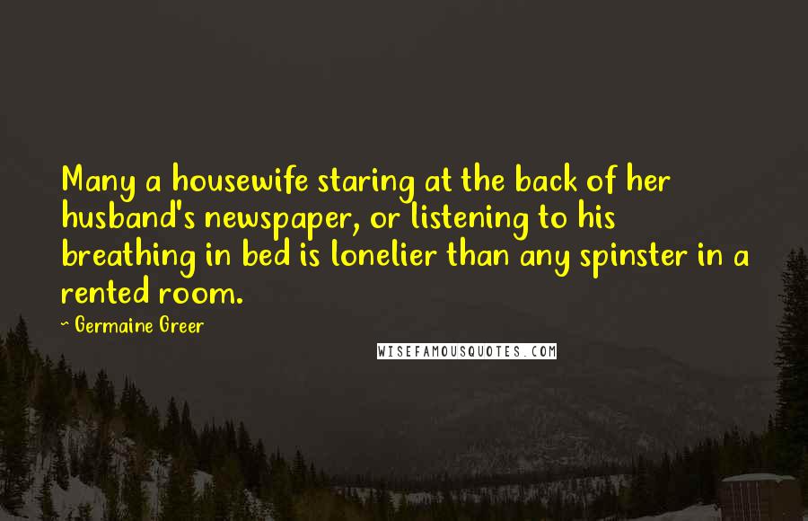 Germaine Greer Quotes: Many a housewife staring at the back of her husband's newspaper, or listening to his breathing in bed is lonelier than any spinster in a rented room.