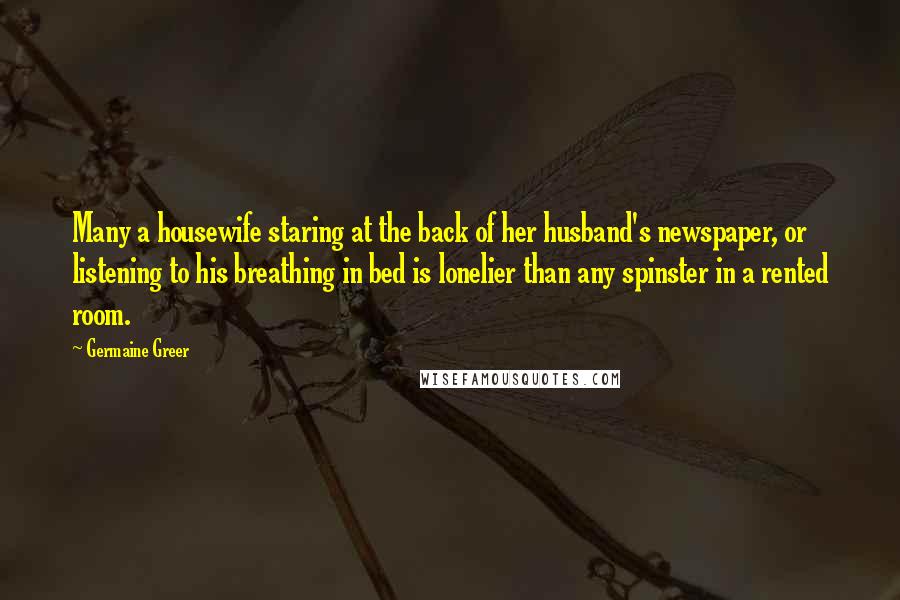 Germaine Greer Quotes: Many a housewife staring at the back of her husband's newspaper, or listening to his breathing in bed is lonelier than any spinster in a rented room.