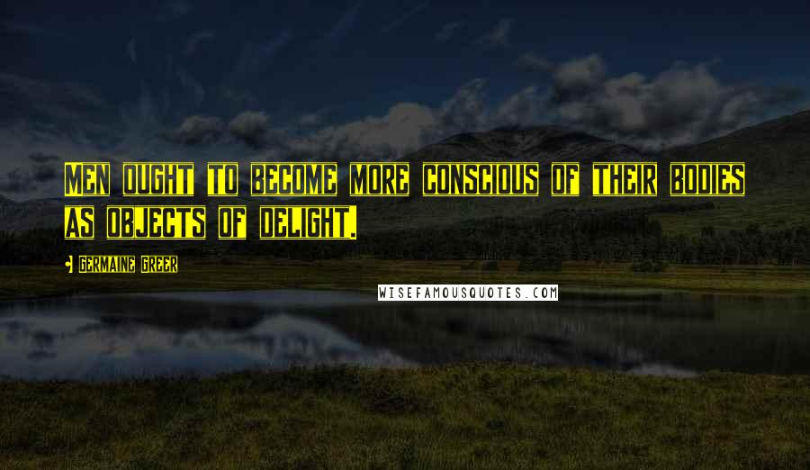 Germaine Greer Quotes: Men ought to become more conscious of their bodies as objects of delight.