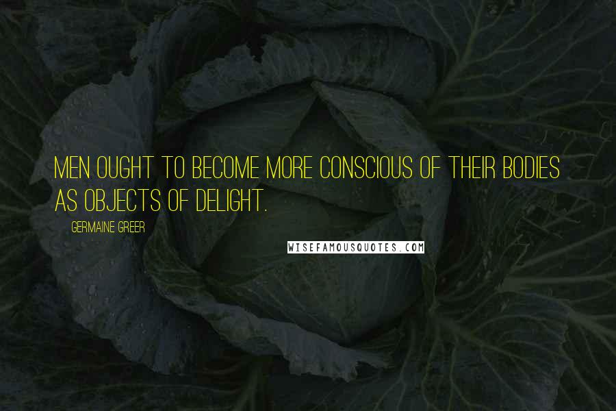 Germaine Greer Quotes: Men ought to become more conscious of their bodies as objects of delight.