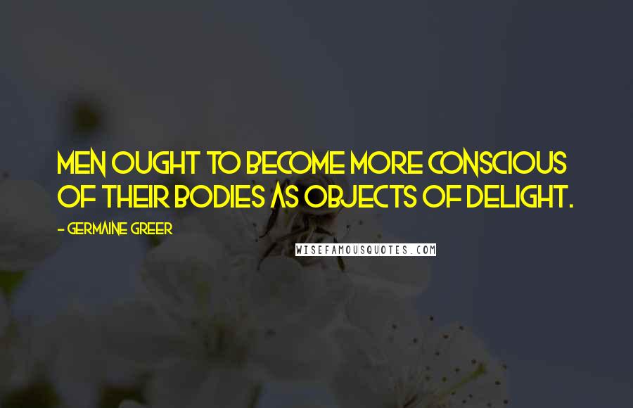 Germaine Greer Quotes: Men ought to become more conscious of their bodies as objects of delight.