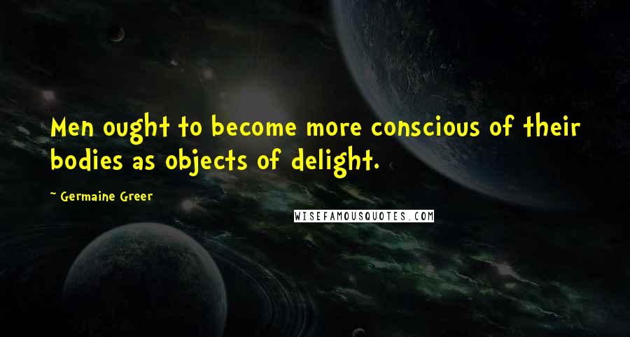 Germaine Greer Quotes: Men ought to become more conscious of their bodies as objects of delight.