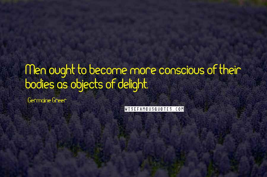 Germaine Greer Quotes: Men ought to become more conscious of their bodies as objects of delight.