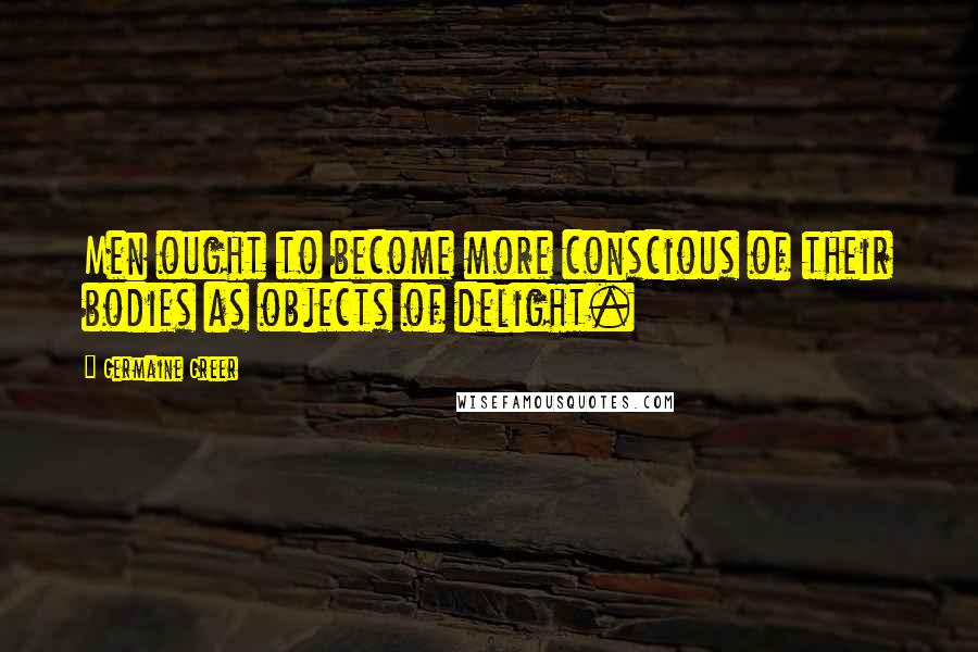 Germaine Greer Quotes: Men ought to become more conscious of their bodies as objects of delight.