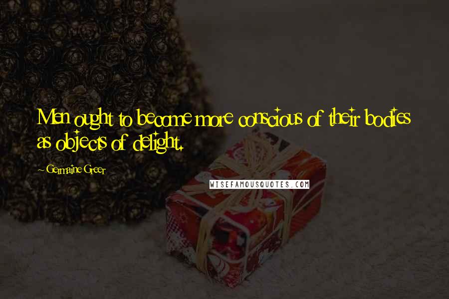 Germaine Greer Quotes: Men ought to become more conscious of their bodies as objects of delight.