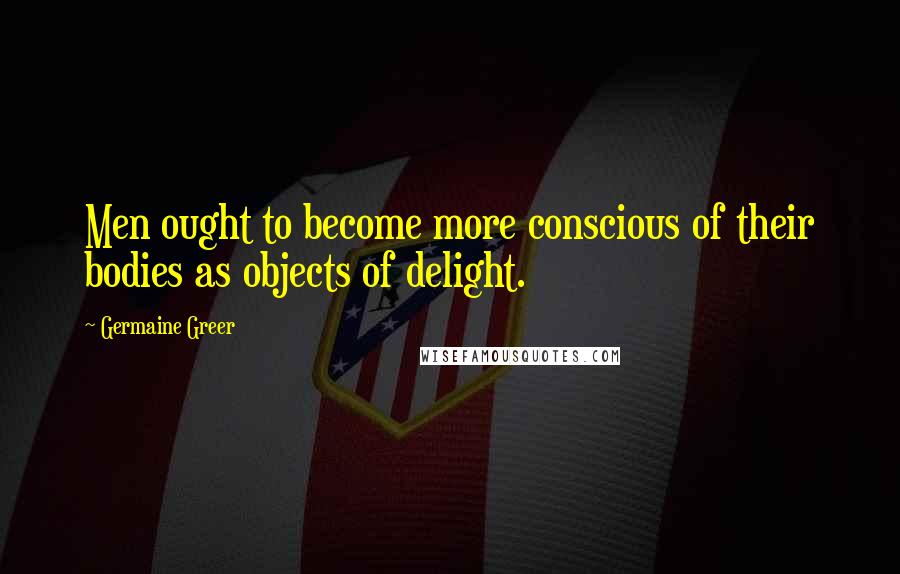 Germaine Greer Quotes: Men ought to become more conscious of their bodies as objects of delight.