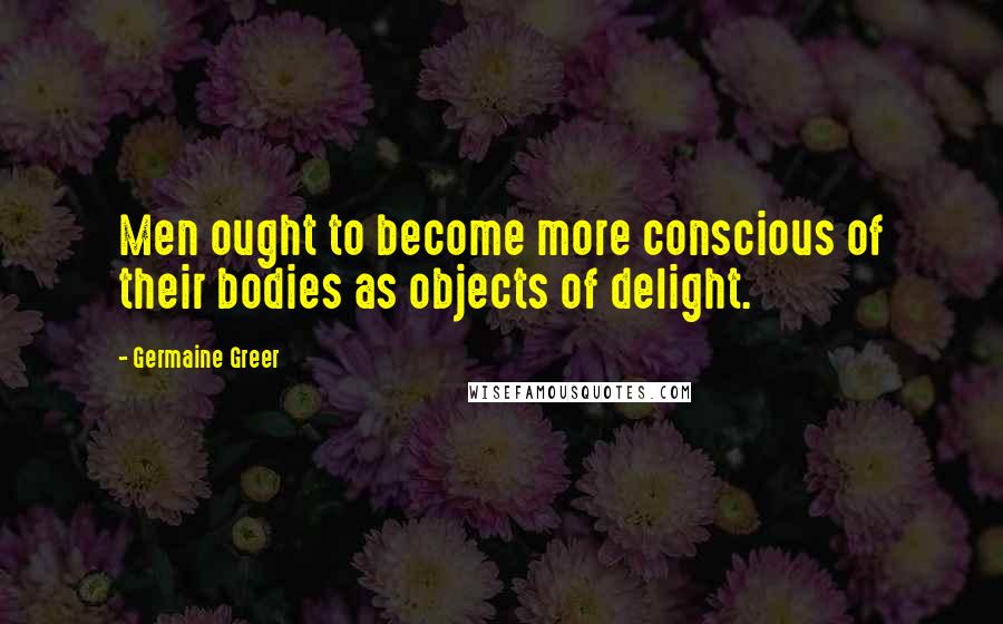 Germaine Greer Quotes: Men ought to become more conscious of their bodies as objects of delight.