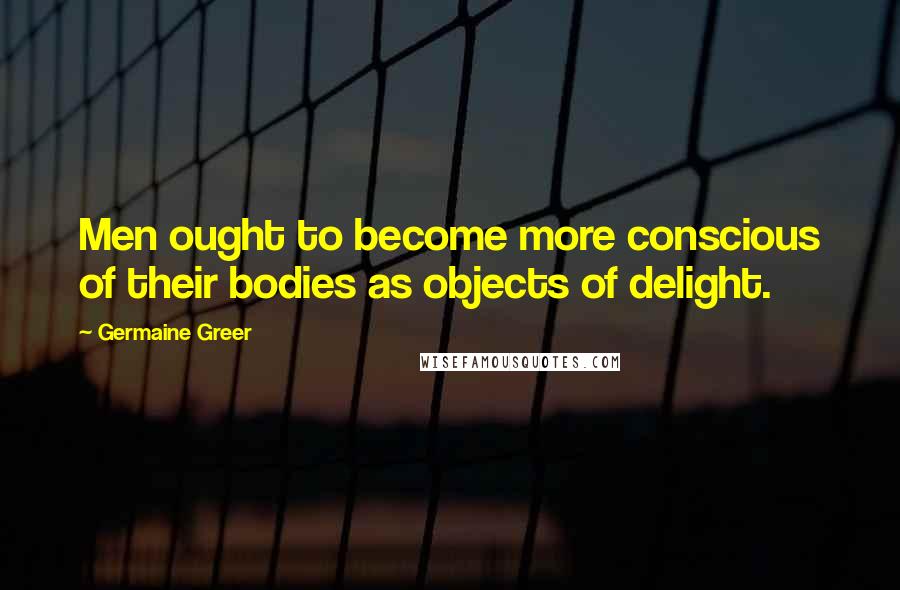Germaine Greer Quotes: Men ought to become more conscious of their bodies as objects of delight.