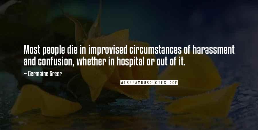 Germaine Greer Quotes: Most people die in improvised circumstances of harassment and confusion, whether in hospital or out of it.