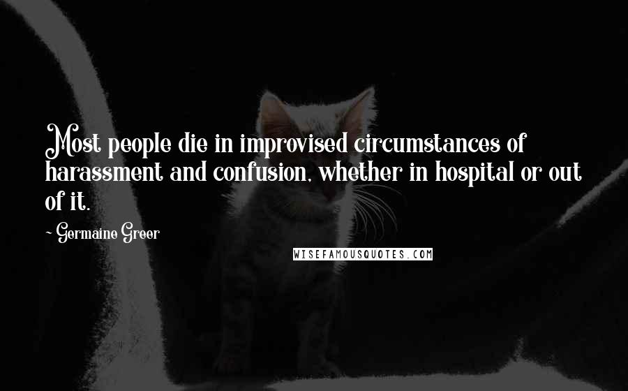 Germaine Greer Quotes: Most people die in improvised circumstances of harassment and confusion, whether in hospital or out of it.