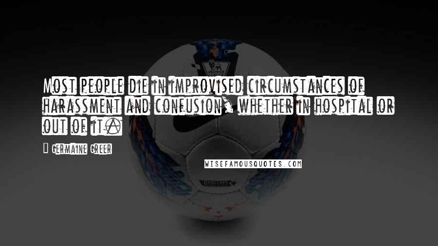 Germaine Greer Quotes: Most people die in improvised circumstances of harassment and confusion, whether in hospital or out of it.