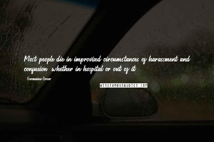 Germaine Greer Quotes: Most people die in improvised circumstances of harassment and confusion, whether in hospital or out of it.