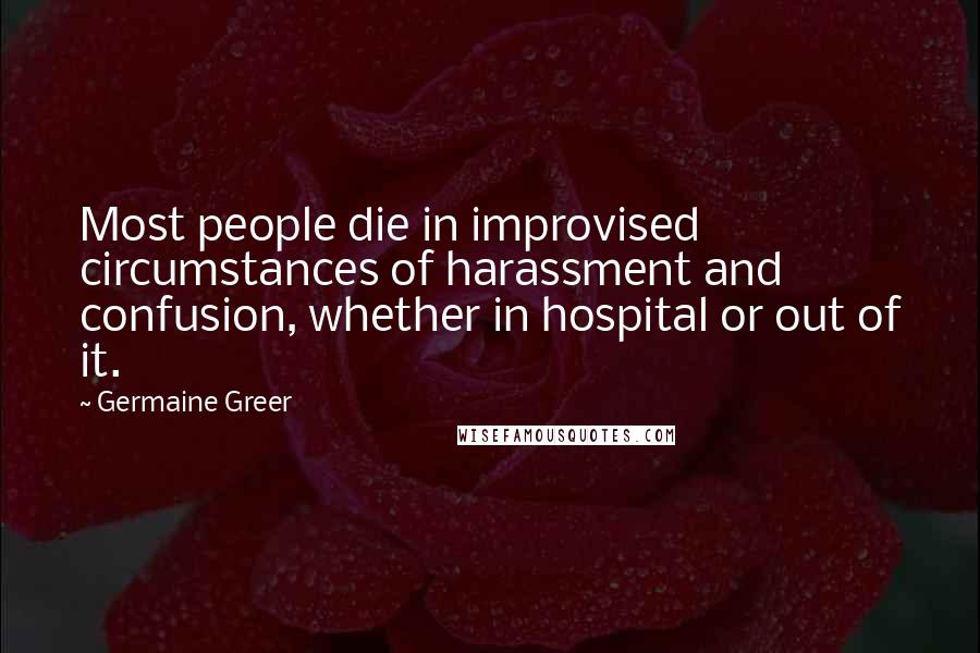 Germaine Greer Quotes: Most people die in improvised circumstances of harassment and confusion, whether in hospital or out of it.