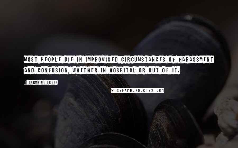 Germaine Greer Quotes: Most people die in improvised circumstances of harassment and confusion, whether in hospital or out of it.