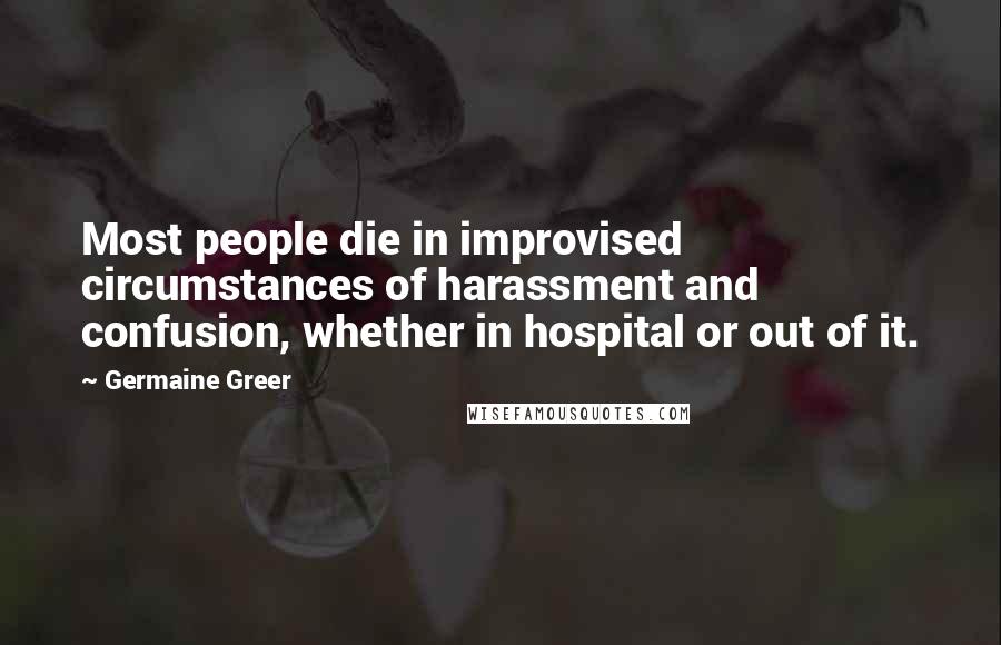 Germaine Greer Quotes: Most people die in improvised circumstances of harassment and confusion, whether in hospital or out of it.