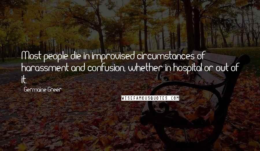 Germaine Greer Quotes: Most people die in improvised circumstances of harassment and confusion, whether in hospital or out of it.