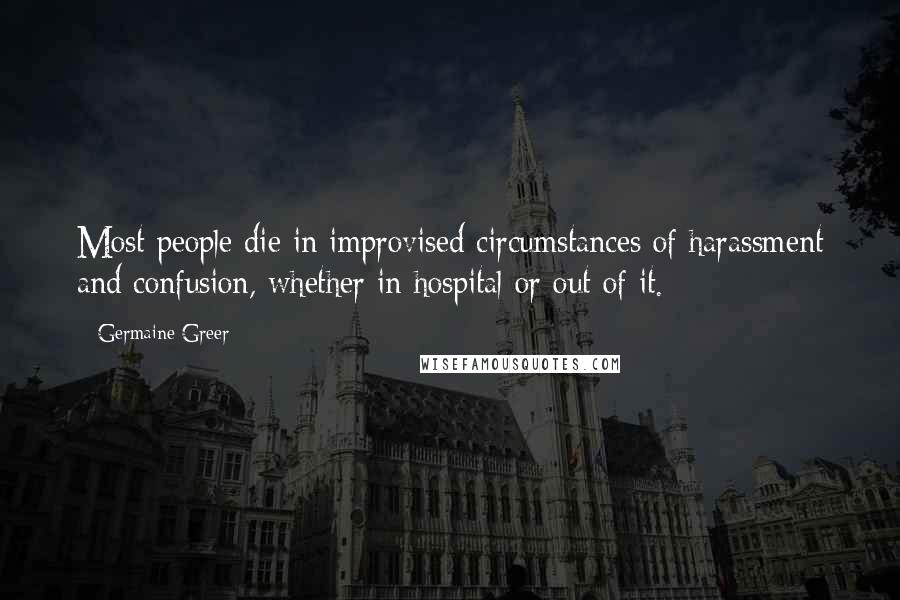 Germaine Greer Quotes: Most people die in improvised circumstances of harassment and confusion, whether in hospital or out of it.