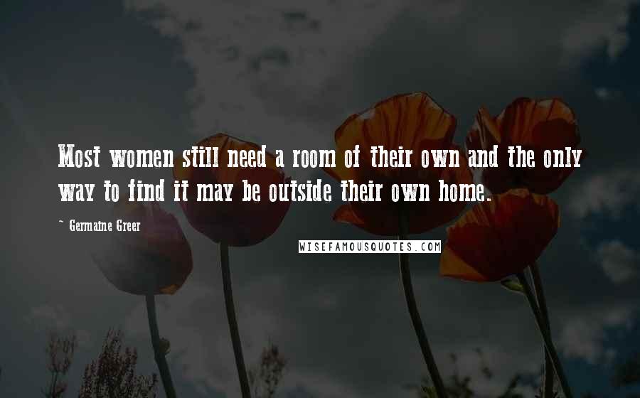 Germaine Greer Quotes: Most women still need a room of their own and the only way to find it may be outside their own home.