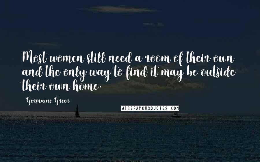 Germaine Greer Quotes: Most women still need a room of their own and the only way to find it may be outside their own home.