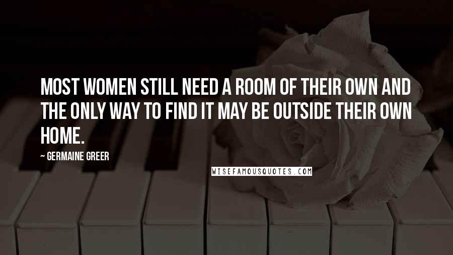 Germaine Greer Quotes: Most women still need a room of their own and the only way to find it may be outside their own home.