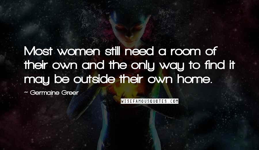 Germaine Greer Quotes: Most women still need a room of their own and the only way to find it may be outside their own home.