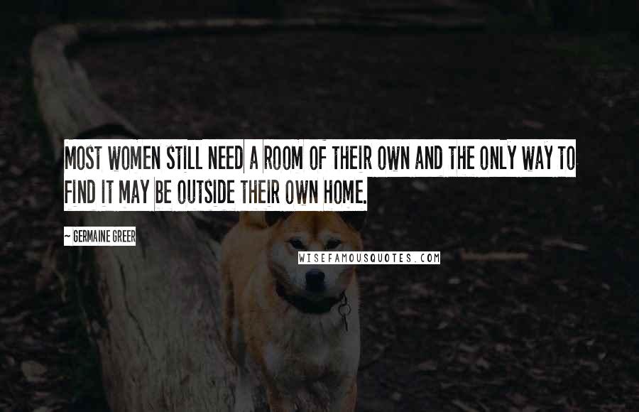 Germaine Greer Quotes: Most women still need a room of their own and the only way to find it may be outside their own home.