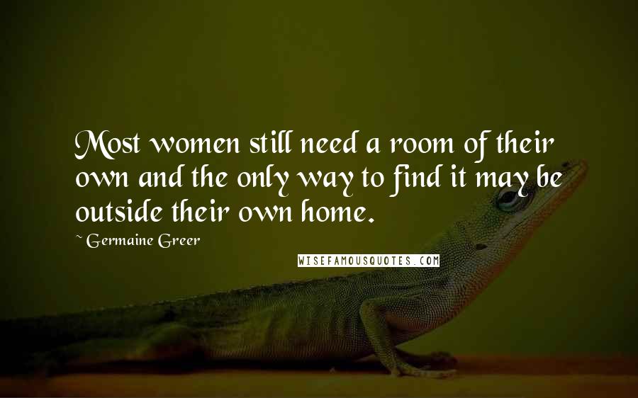 Germaine Greer Quotes: Most women still need a room of their own and the only way to find it may be outside their own home.