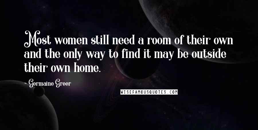 Germaine Greer Quotes: Most women still need a room of their own and the only way to find it may be outside their own home.