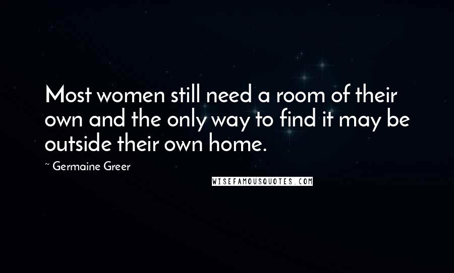 Germaine Greer Quotes: Most women still need a room of their own and the only way to find it may be outside their own home.