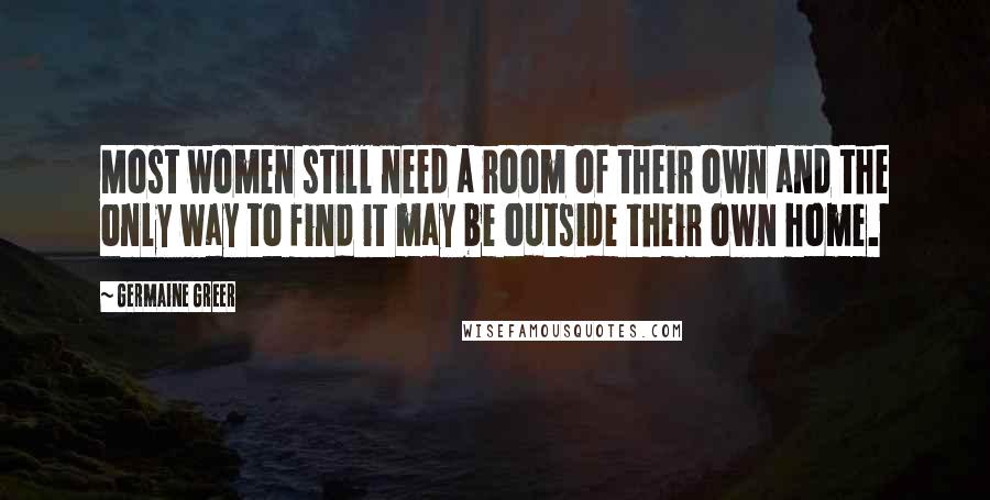 Germaine Greer Quotes: Most women still need a room of their own and the only way to find it may be outside their own home.