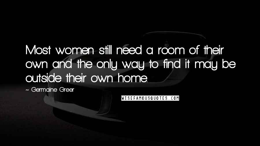 Germaine Greer Quotes: Most women still need a room of their own and the only way to find it may be outside their own home.