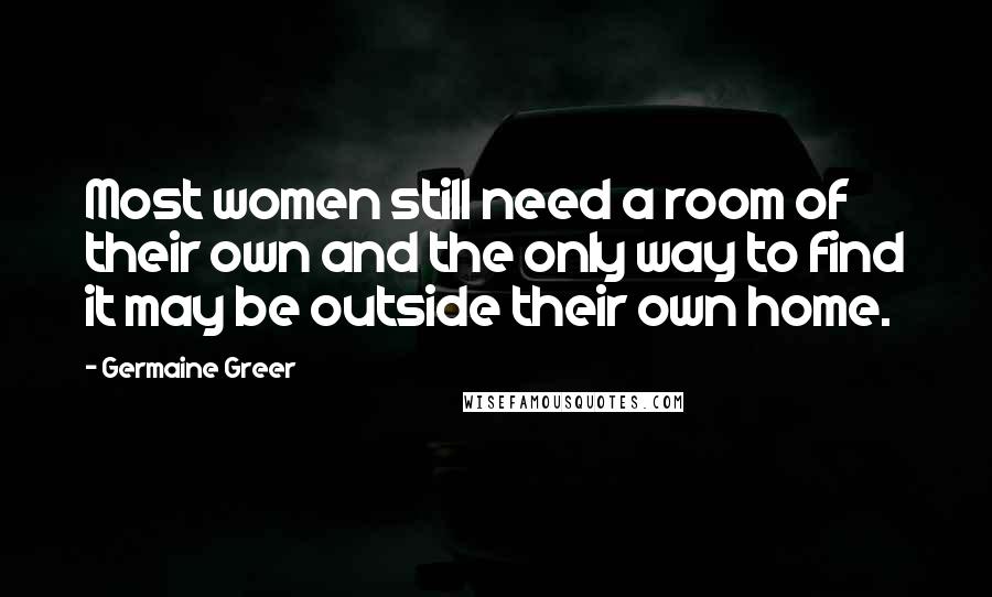 Germaine Greer Quotes: Most women still need a room of their own and the only way to find it may be outside their own home.