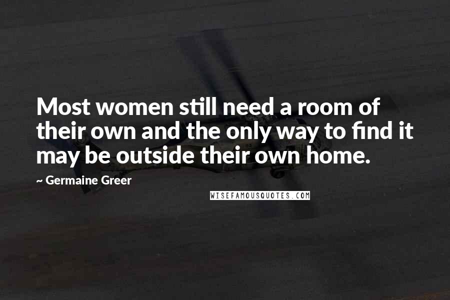 Germaine Greer Quotes: Most women still need a room of their own and the only way to find it may be outside their own home.