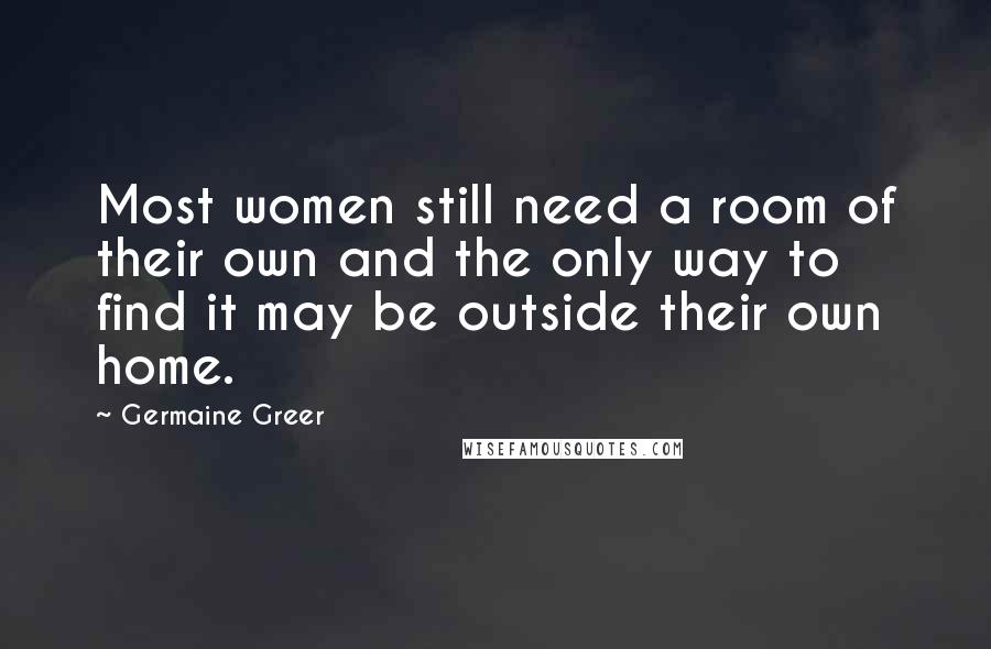 Germaine Greer Quotes: Most women still need a room of their own and the only way to find it may be outside their own home.