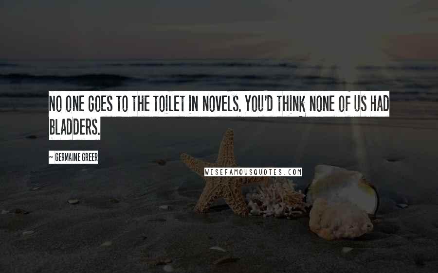 Germaine Greer Quotes: No one goes to the toilet in novels. You'd think none of us had bladders.