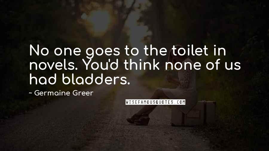 Germaine Greer Quotes: No one goes to the toilet in novels. You'd think none of us had bladders.