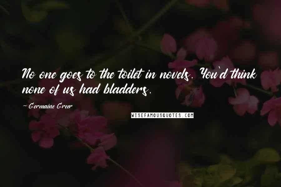 Germaine Greer Quotes: No one goes to the toilet in novels. You'd think none of us had bladders.