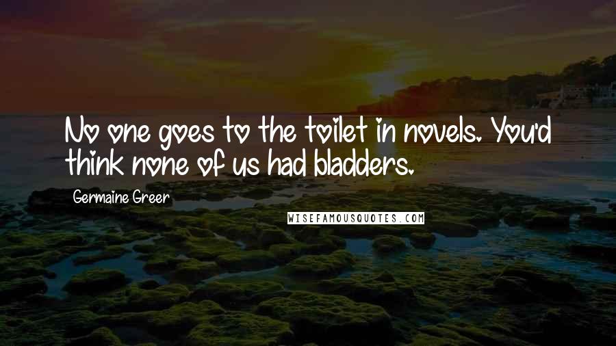 Germaine Greer Quotes: No one goes to the toilet in novels. You'd think none of us had bladders.