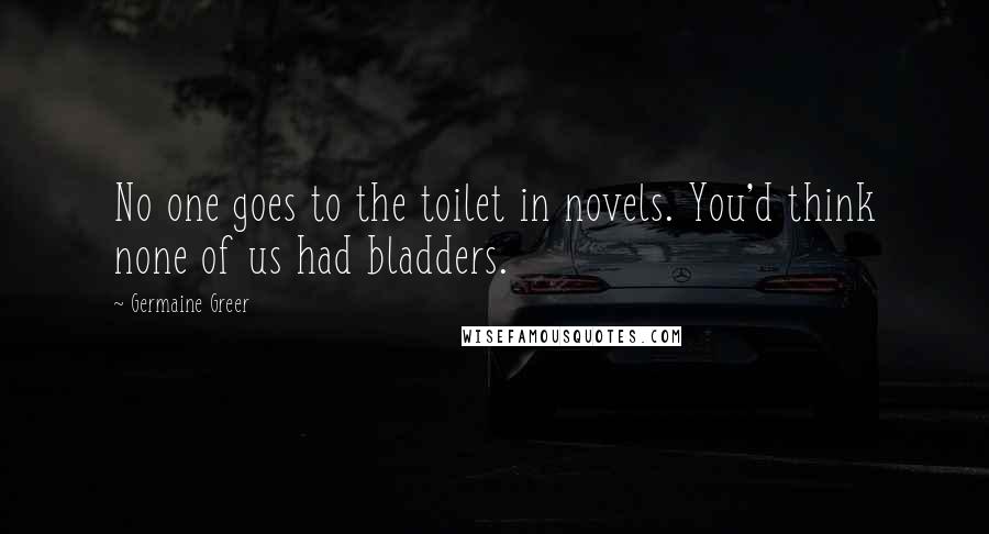 Germaine Greer Quotes: No one goes to the toilet in novels. You'd think none of us had bladders.