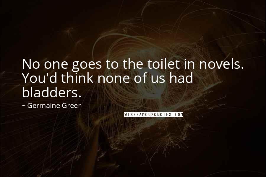 Germaine Greer Quotes: No one goes to the toilet in novels. You'd think none of us had bladders.