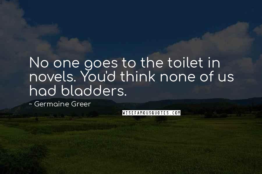 Germaine Greer Quotes: No one goes to the toilet in novels. You'd think none of us had bladders.