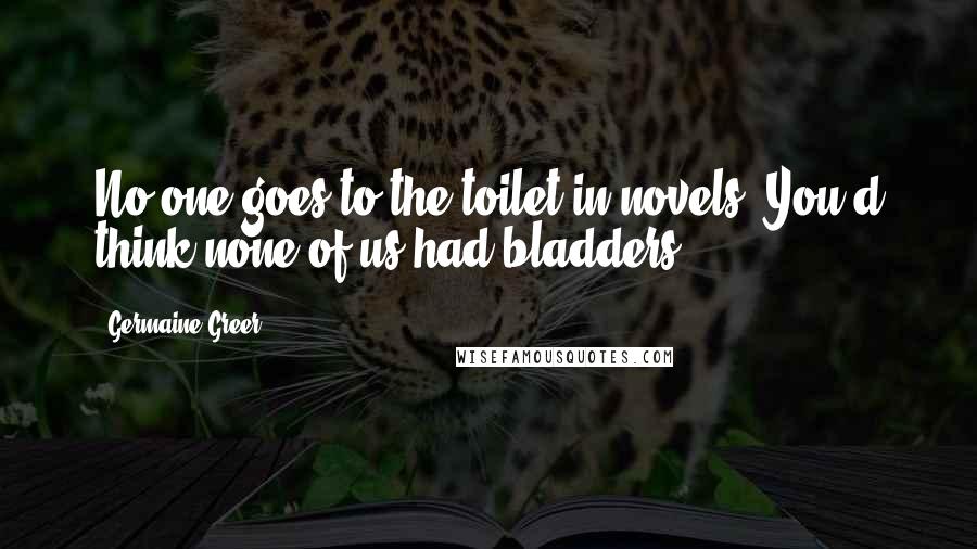 Germaine Greer Quotes: No one goes to the toilet in novels. You'd think none of us had bladders.