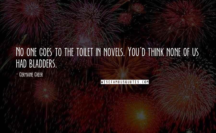 Germaine Greer Quotes: No one goes to the toilet in novels. You'd think none of us had bladders.
