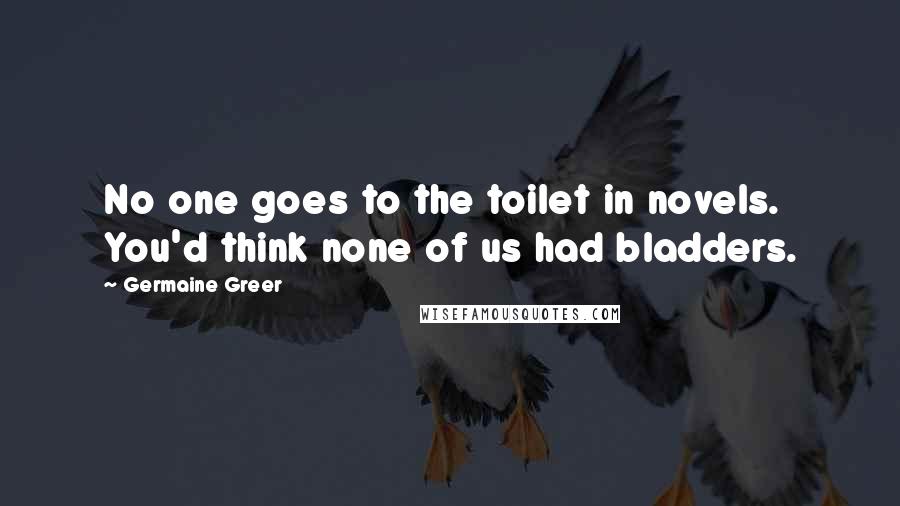 Germaine Greer Quotes: No one goes to the toilet in novels. You'd think none of us had bladders.