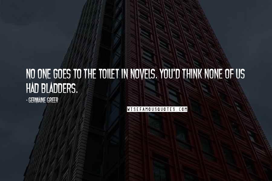 Germaine Greer Quotes: No one goes to the toilet in novels. You'd think none of us had bladders.